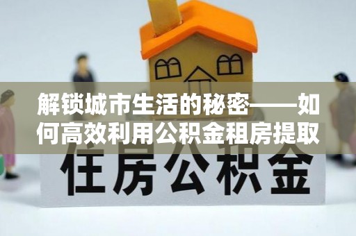 嘉模堂区解锁城市生活的秘密——如何高效利用公积金租房提取政策优化居住体验