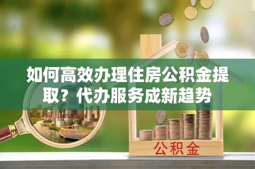 嘉模堂区如何高效办理住房公积金提取？代办服务成新趋势