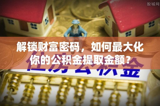 嘉模堂区解锁财富密码，如何最大化你的公积金提取金额？