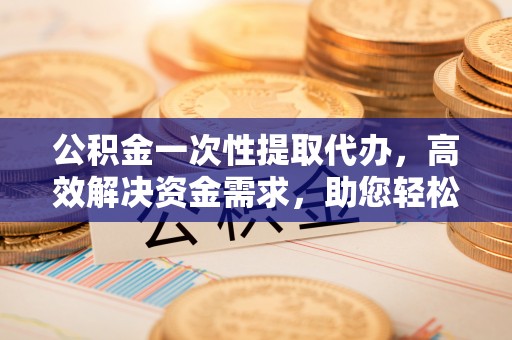 嘉模堂区公积金一次性提取代办，高效解决资金需求，助您轻松应对生活难题