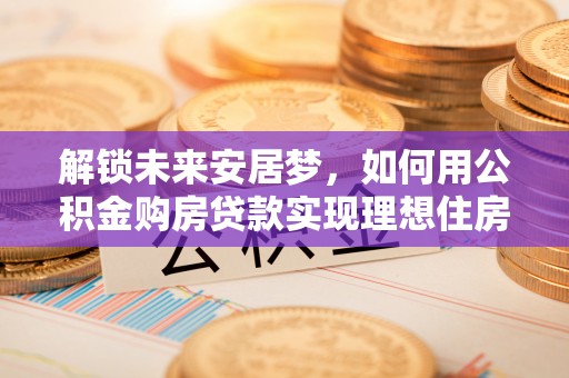 嘉模堂区解锁未来安居梦，如何用公积金购房贷款实现理想住房计划